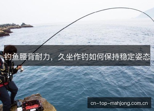 钓鱼腰背耐力,久坐作钓如何保持稳定姿态 钓鱼腰背耐力,久坐作钓如何保持稳定姿态